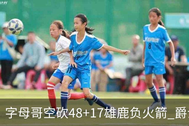 字母哥空砍48+17雄鹿负火箭 爵士力克无帝76人